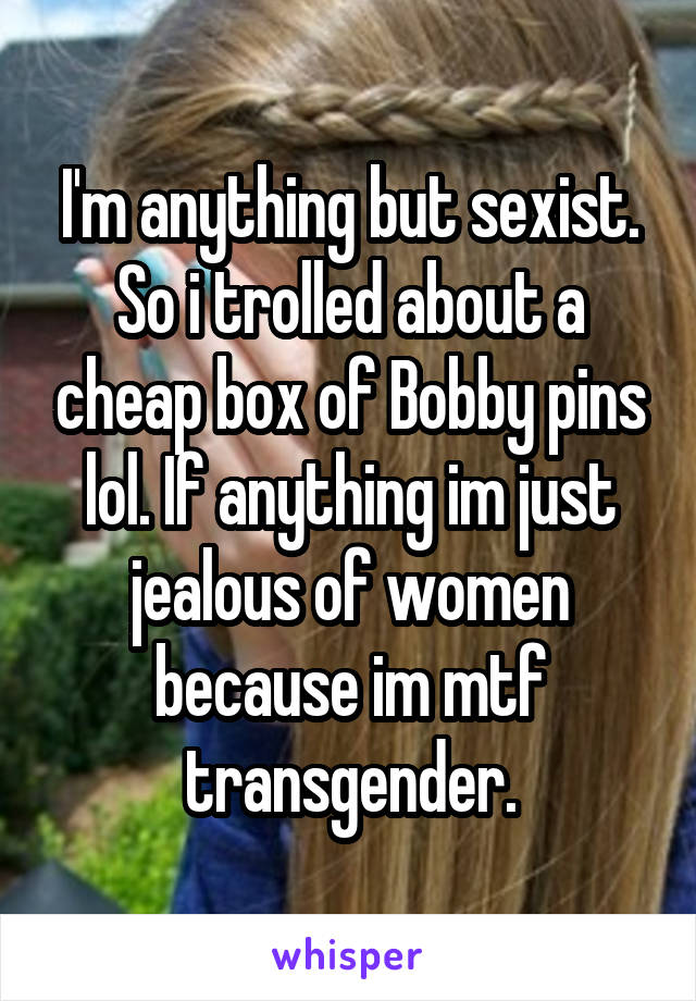 I'm anything but sexist. So i trolled about a cheap box of Bobby pins lol. If anything im just jealous of women because im mtf transgender.