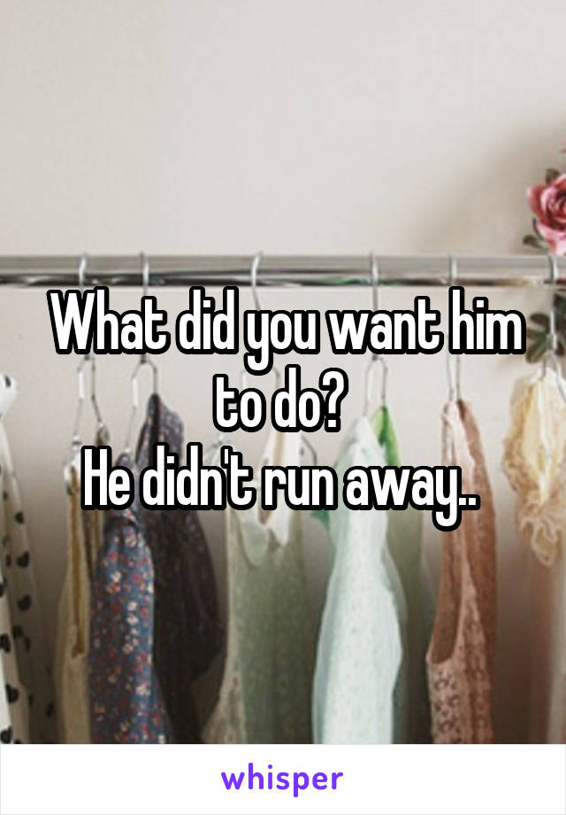What did you want him to do? 
He didn't run away.. 