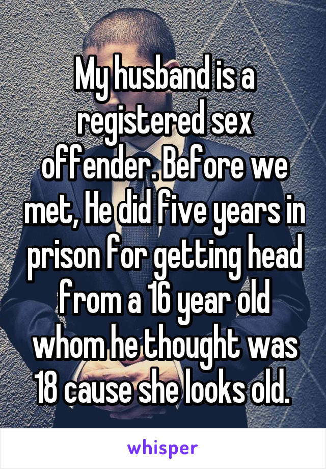 My husband is a registered sex offender. Before we met, He did five years in prison for getting head from a 16 year old whom he thought was 18 cause she looks old. 