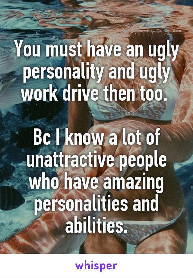 You must have an ugly personality and ugly work drive then too. 

Bc I know a lot of unattractive people who have amazing personalities and abilities.