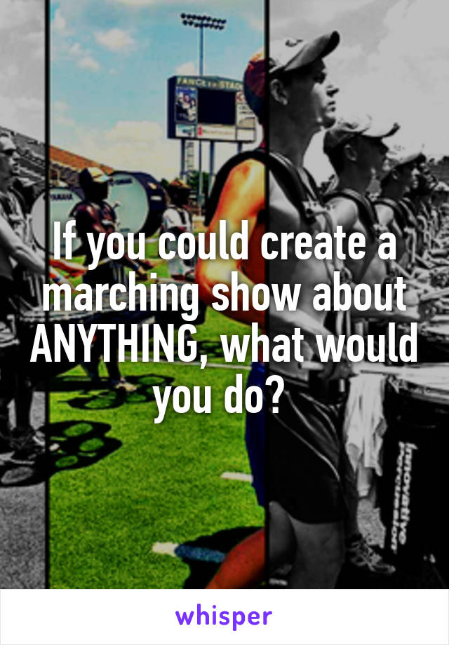 If you could create a marching show about ANYTHING, what would you do? 