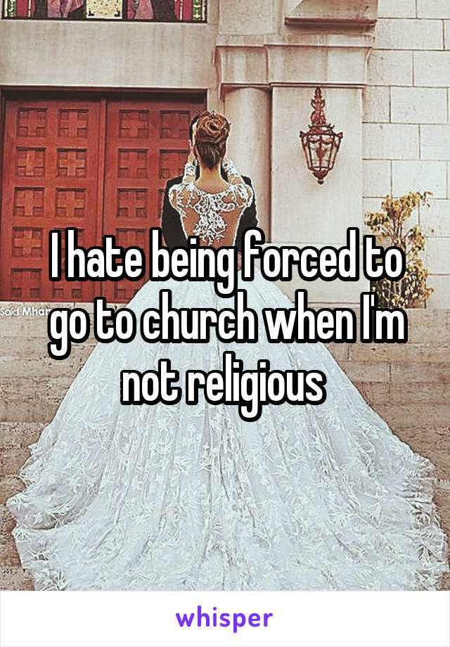 I hate being forced to go to church when I'm not religious 