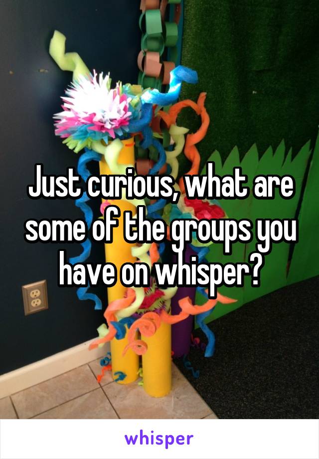 Just curious, what are some of the groups you have on whisper?