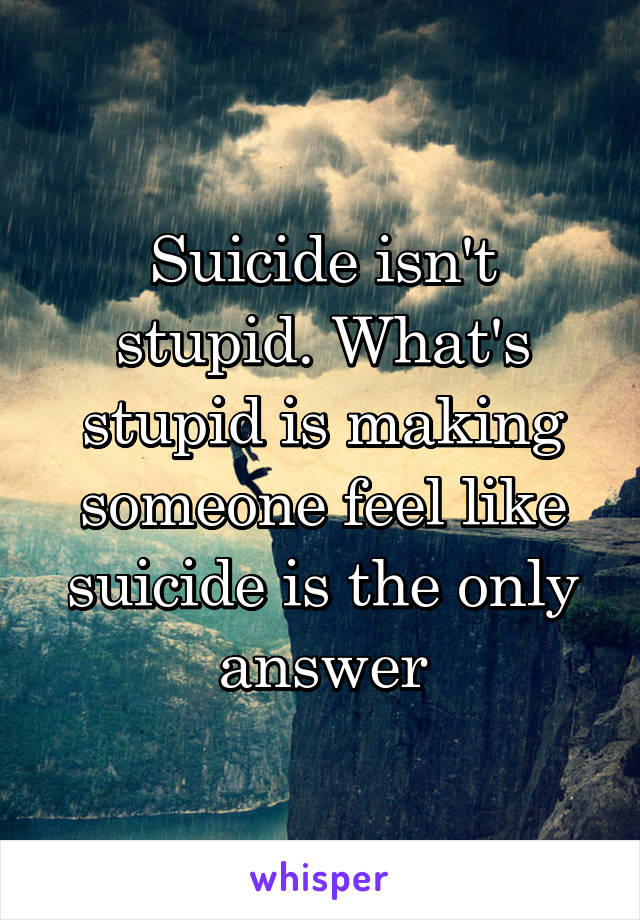 Suicide isn't stupid. What's stupid is making someone feel like suicide is the only answer
