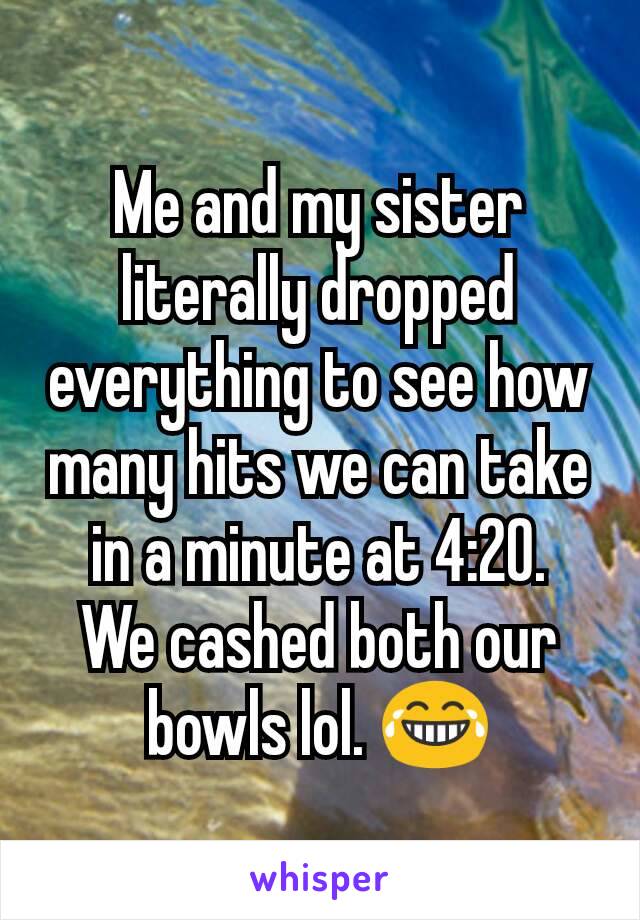 Me and my sister literally dropped everything to see how many hits we can take in a minute at 4:20.
We cashed both our bowls lol. 😂