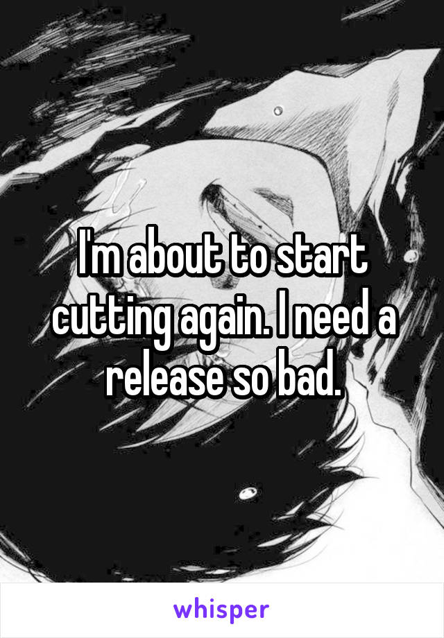I'm about to start cutting again. I need a release so bad.