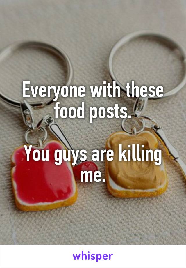 Everyone with these food posts.

You guys are killing me.