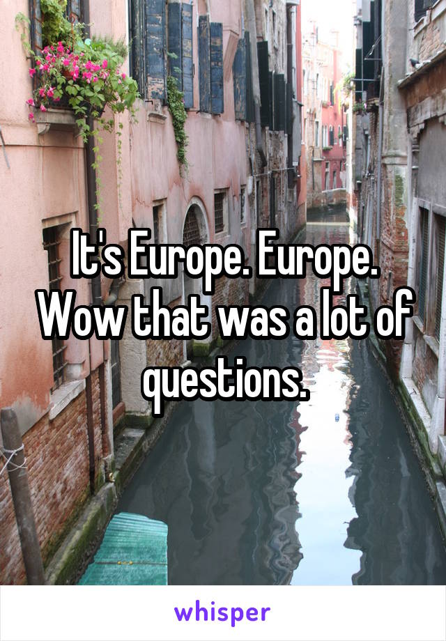 It's Europe. Europe. Wow that was a lot of questions.