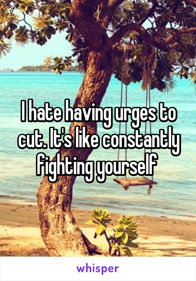 I hate having urges to cut. It's like constantly fighting yourself 