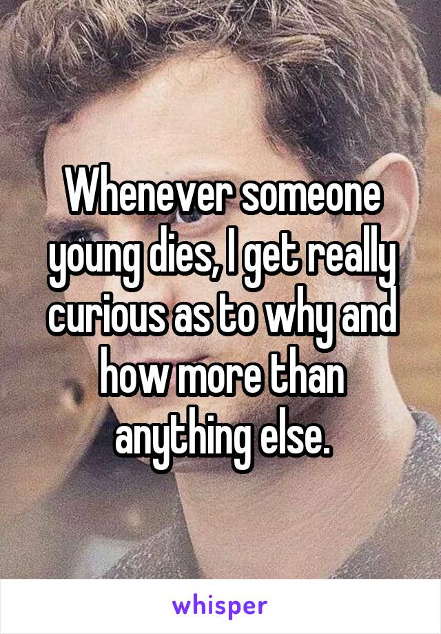 Whenever someone young dies, I get really curious as to why and how more than anything else.
