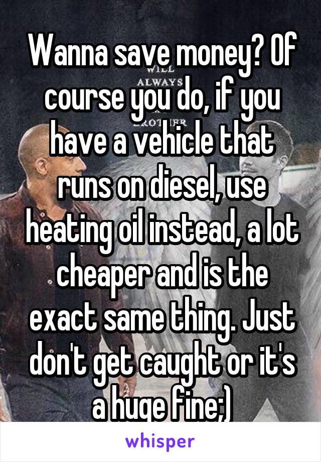 Wanna save money? Of course you do, if you have a vehicle that runs on diesel, use heating oil instead, a lot cheaper and is the exact same thing. Just don't get caught or it's a huge fine;)