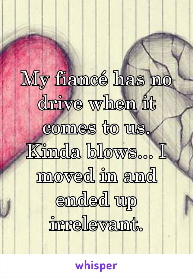 My fiancé has no drive when it comes to us.
Kinda blows... I moved in and ended up irrelevant.