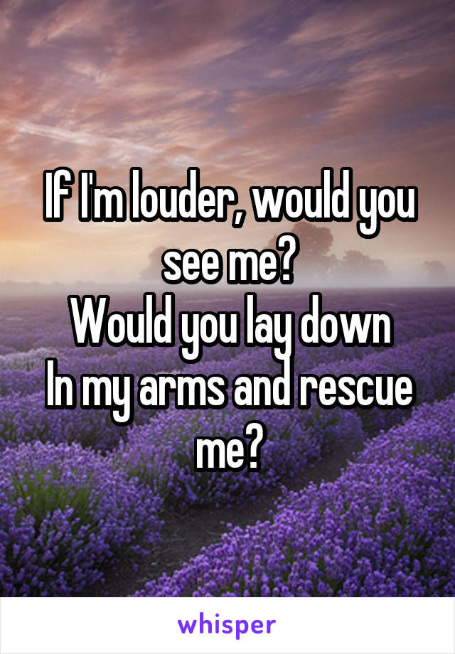 If I'm louder, would you see me?
Would you lay down
In my arms and rescue me?