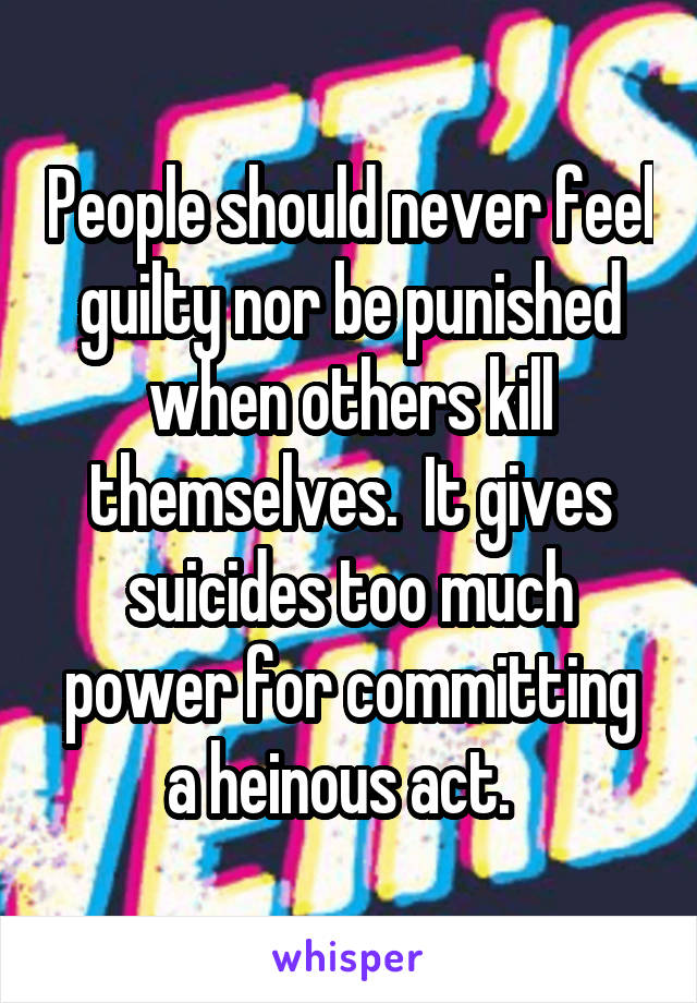 People should never feel guilty nor be punished when others kill themselves.  It gives suicides too much power for committing a heinous act.  