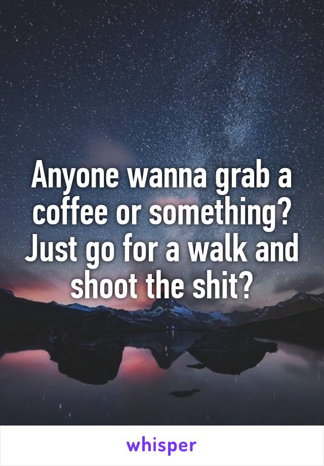 Anyone wanna grab a coffee or something? Just go for a walk and shoot the shit?