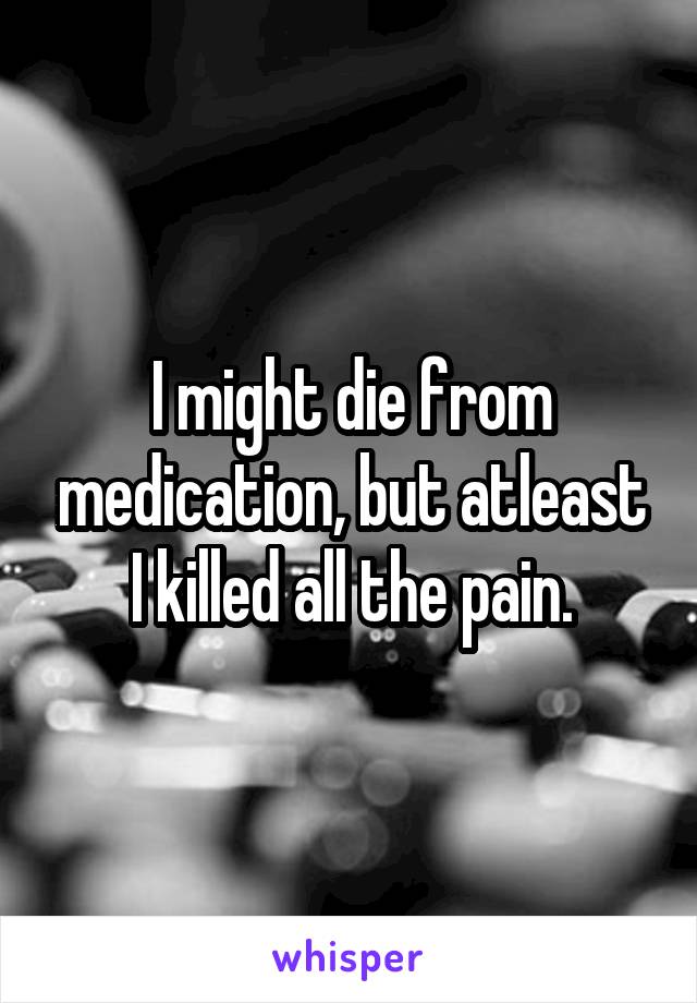 I might die from medication, but atleast I killed all the pain.
