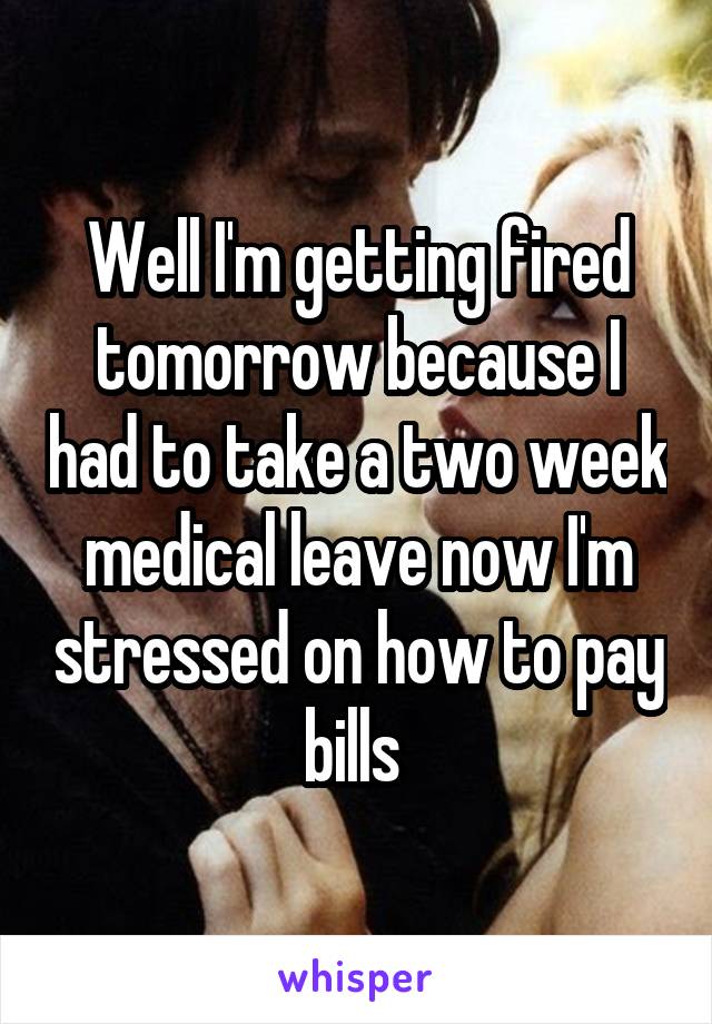 Well I'm getting fired tomorrow because I had to take a two week medical leave now I'm stressed on how to pay bills 