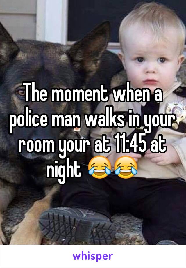 The moment when a police man walks in your room your at 11:45 at night 😂😂