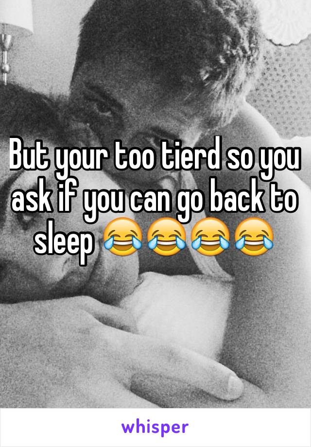 But your too tierd so you ask if you can go back to sleep 😂😂😂😂