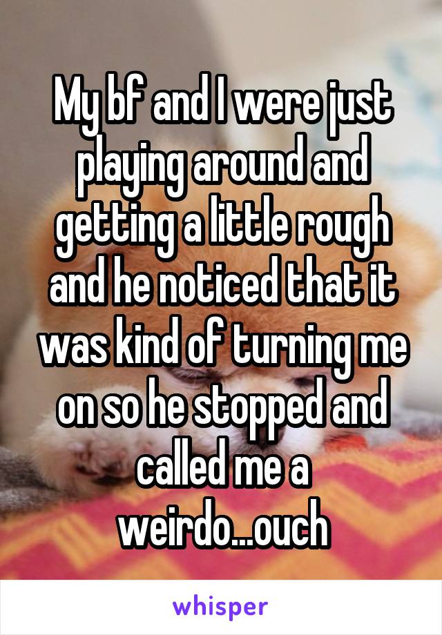 My bf and I were just playing around and getting a little rough and he noticed that it was kind of turning me on so he stopped and called me a weirdo...ouch