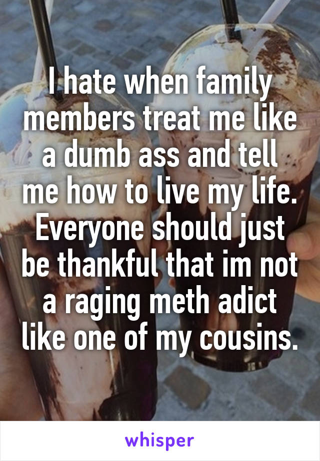 I hate when family members treat me like a dumb ass and tell me how to live my life. Everyone should just be thankful that im not a raging meth adict like one of my cousins. 
