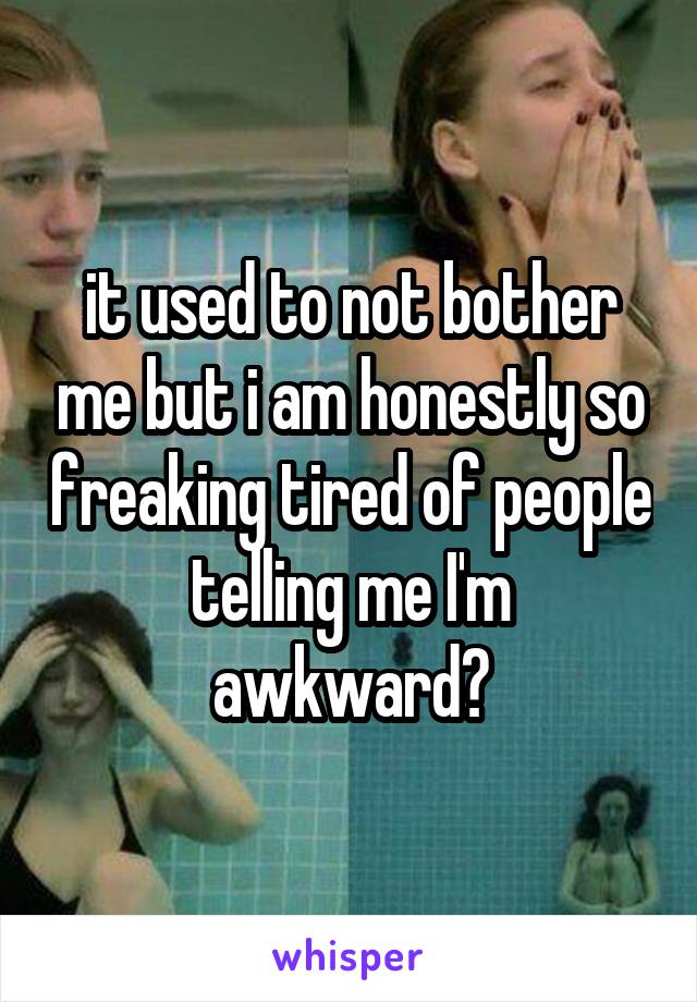 it used to not bother me but i am honestly so freaking tired of people telling me I'm awkward😑