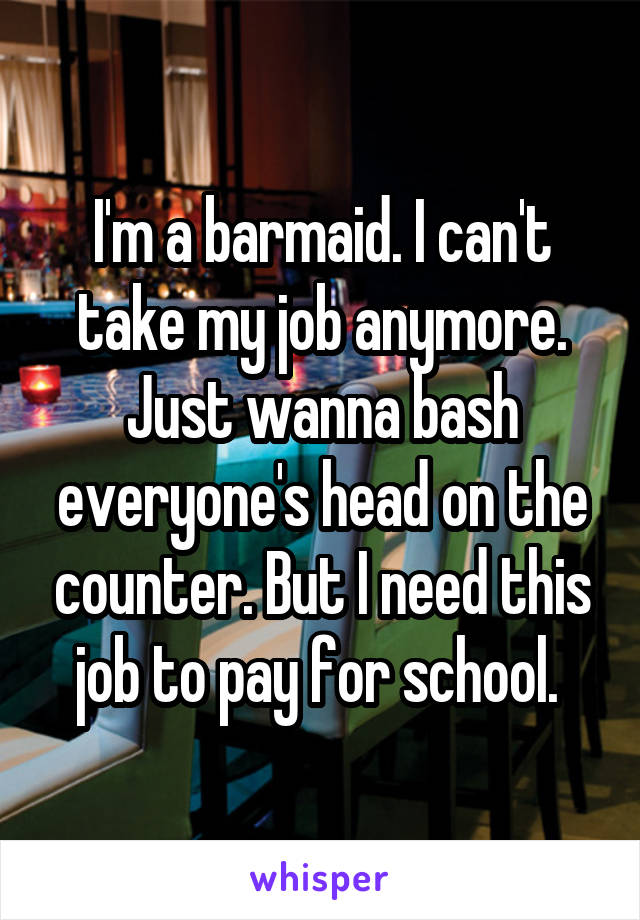 I'm a barmaid. I can't take my job anymore. Just wanna bash everyone's head on the counter. But I need this job to pay for school. 