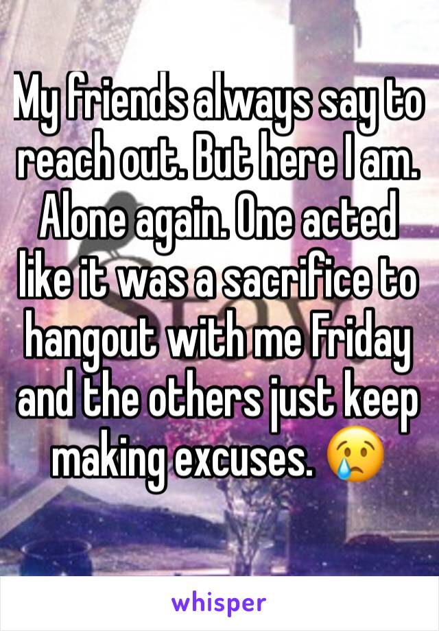My friends always say to reach out. But here I am. Alone again. One acted like it was a sacrifice to hangout with me Friday and the others just keep making excuses. 😢