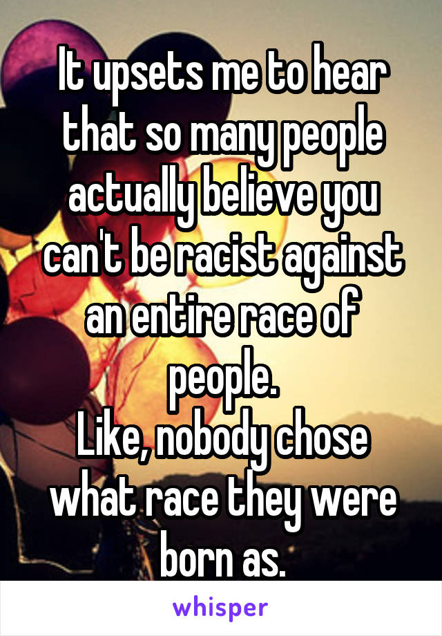 It upsets me to hear that so many people actually believe you can't be racist against an entire race of people.
Like, nobody chose what race they were born as.