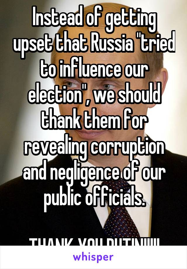 Instead of getting upset that Russia "tried to influence our election", we should thank them for revealing corruption and negligence of our public officials.

THANK YOU PUTIN!!!!!
