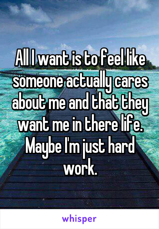 All I want is to feel like someone actually cares about me and that they want me in there life. Maybe I'm just hard work.