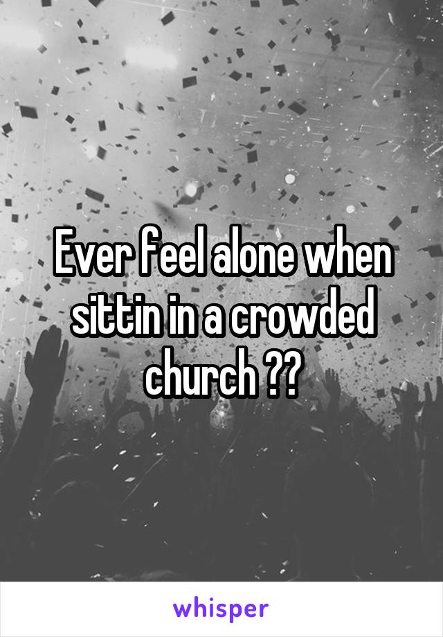 Ever feel alone when sittin in a crowded church ??
