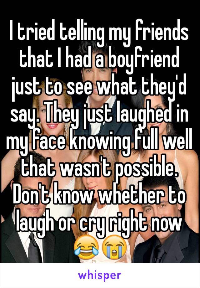 I tried telling my friends that I had a boyfriend just to see what they'd say. They just laughed in my face knowing full well that wasn't possible. Don't know whether to laugh or cry right now 😂😭