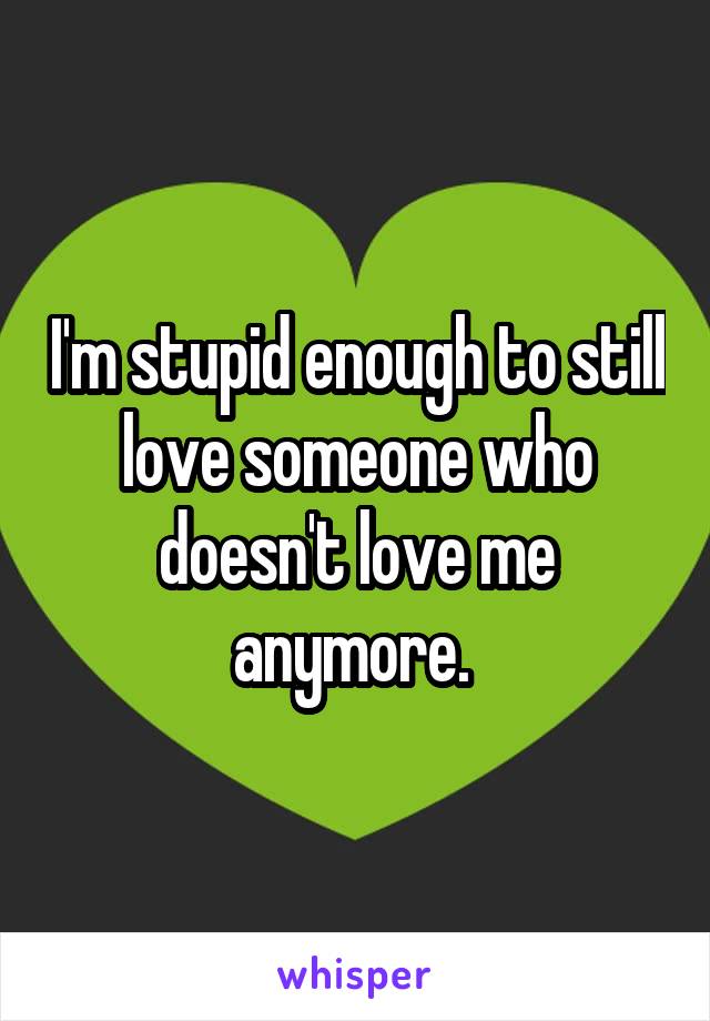 I'm stupid enough to still love someone who doesn't love me anymore. 