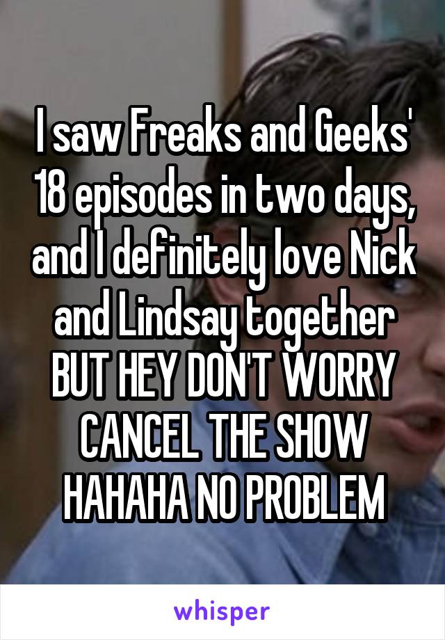 I saw Freaks and Geeks' 18 episodes in two days, and I definitely love Nick and Lindsay together BUT HEY DON'T WORRY CANCEL THE SHOW HAHAHA NO PROBLEM