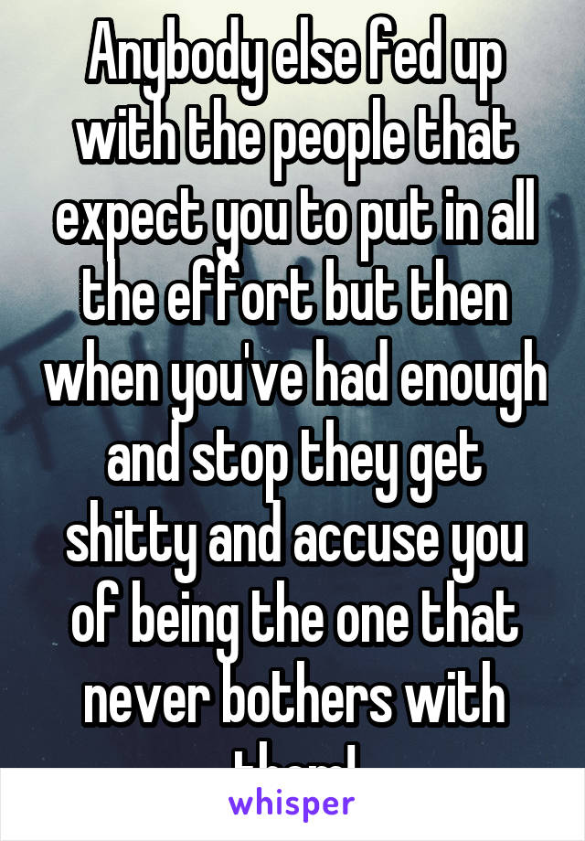 Anybody else fed up with the people that expect you to put in all the effort but then when you've had enough and stop they get shitty and accuse you of being the one that never bothers with them!