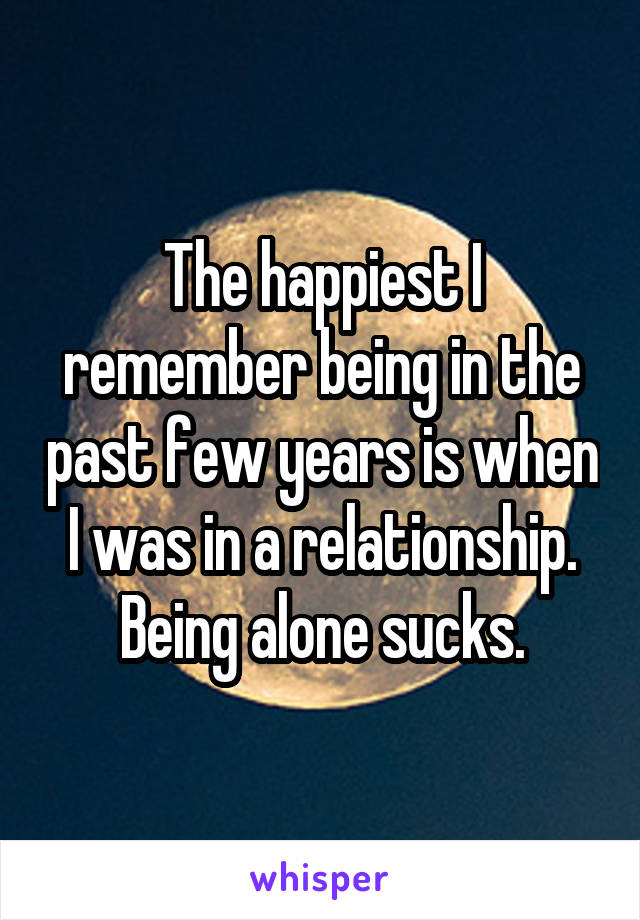 The happiest I remember being in the past few years is when I was in a relationship. Being alone sucks.