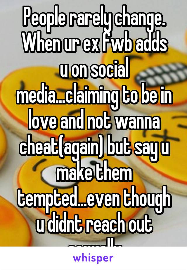 People rarely change.
When ur ex fwb adds u on social media...claiming to be in love and not wanna cheat(again) but say u make them tempted...even though u didnt reach out sexually