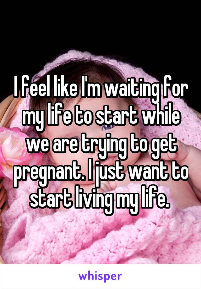 I feel like I'm waiting for my life to start while we are trying to get pregnant. I just want to start living my life. 