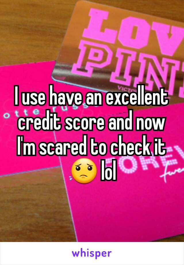 I use have an excellent credit score and now I'm scared to check it 😟 lol
