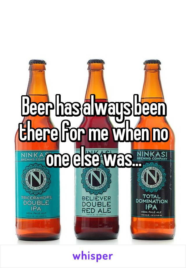 Beer has always been there for me when no one else was...