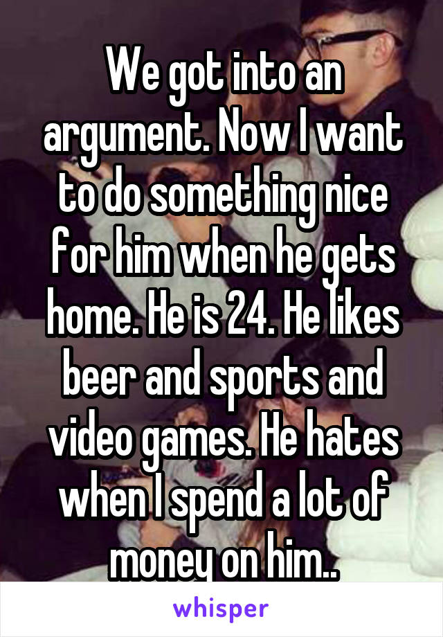 We got into an argument. Now I want to do something nice for him when he gets home. He is 24. He likes beer and sports and video games. He hates when I spend a lot of money on him..