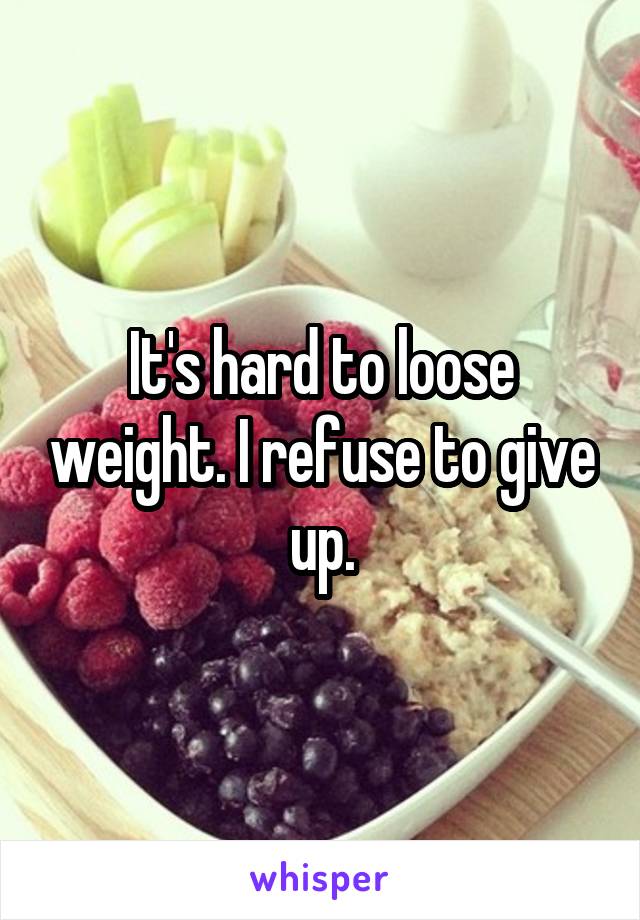 It's hard to loose weight. I refuse to give up.