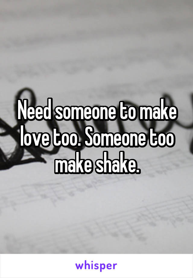 Need someone to make love too. Someone too make shake.