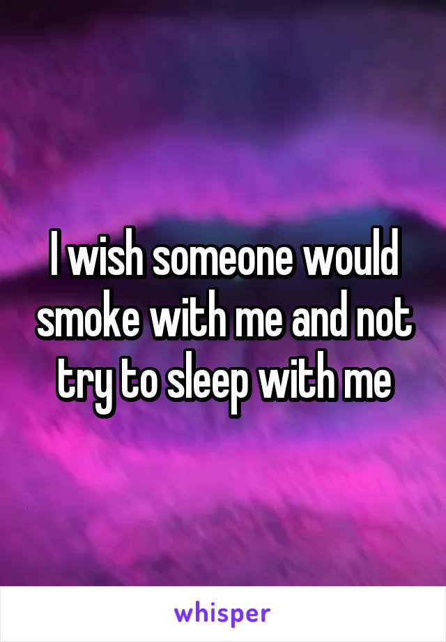 I wish someone would smoke with me and not try to sleep with me
