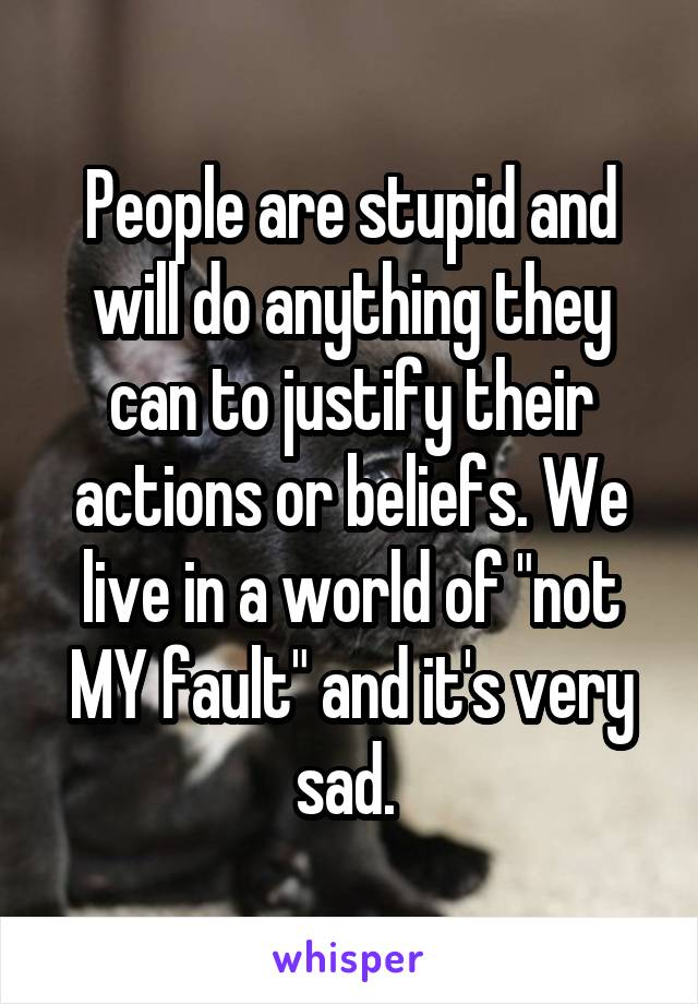 People are stupid and will do anything they can to justify their actions or beliefs. We live in a world of "not MY fault" and it's very sad. 