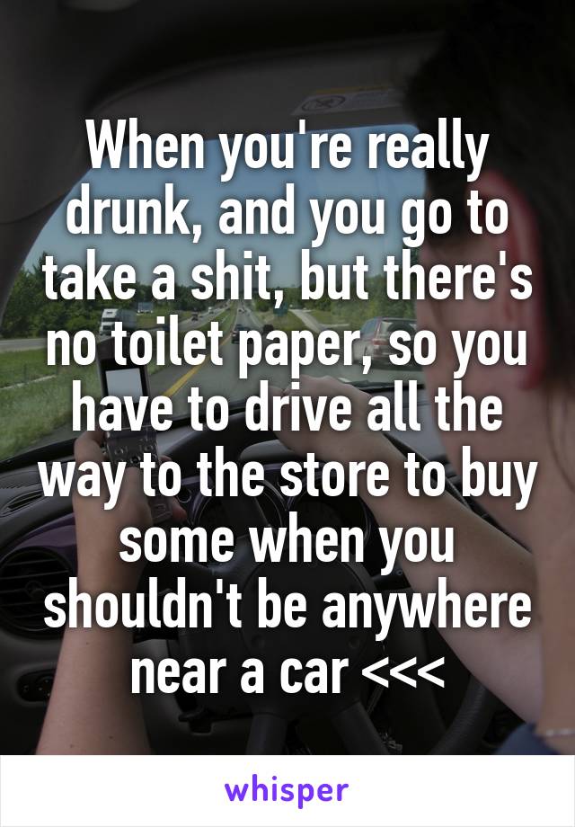 When you're really drunk, and you go to take a shit, but there's no toilet paper, so you have to drive all the way to the store to buy some when you shouldn't be anywhere near a car <<<