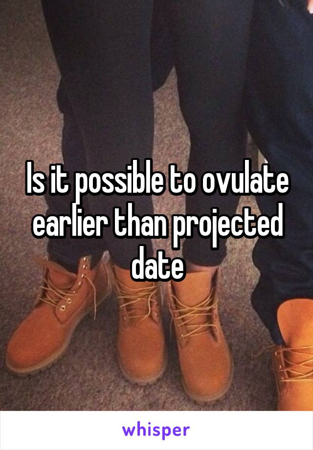 Is it possible to ovulate earlier than projected date