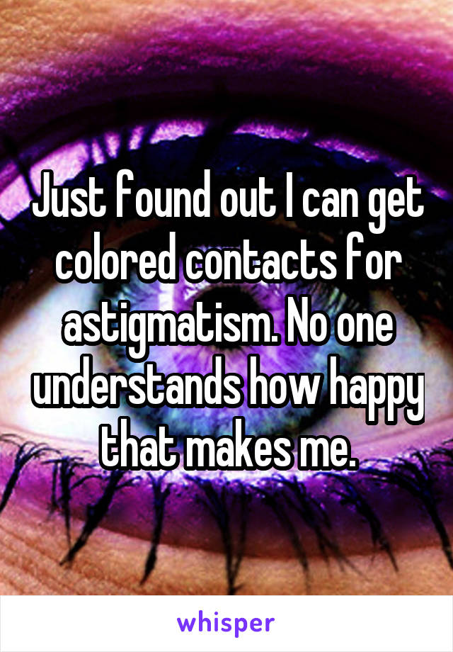 Just found out I can get colored contacts for astigmatism. No one understands how happy that makes me.