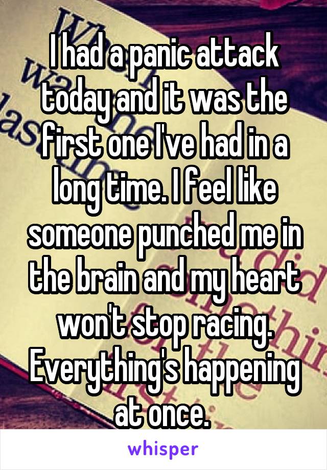 I had a panic attack today and it was the first one I've had in a long time. I feel like someone punched me in the brain and my heart won't stop racing. Everything's happening at once. 